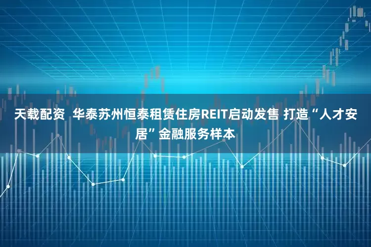 天载配资  华泰苏州恒泰租赁住房REIT启动发售 打造“人才安居”金融服务样本