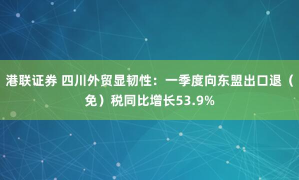 港联证券 四川外贸显韧性：一季度向东盟出口退（免）税同比增长53.9%