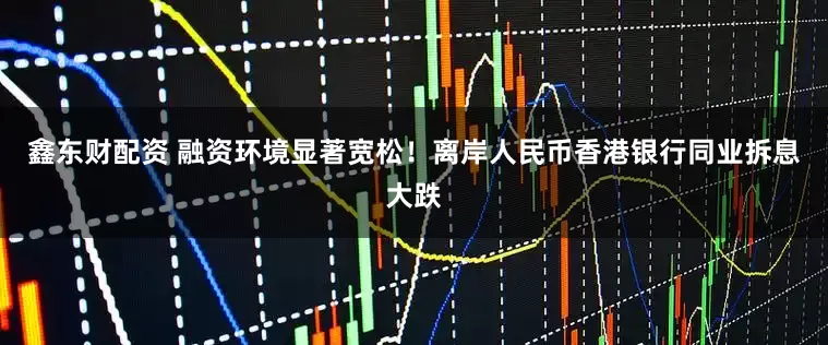 鑫东财配资 融资环境显著宽松！离岸人民币香港银行同业拆息大跌