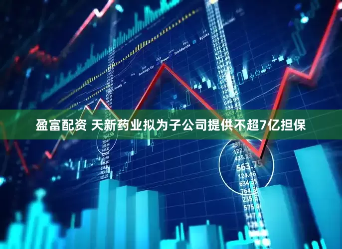 盈富配资 天新药业拟为子公司提供不超7亿担保