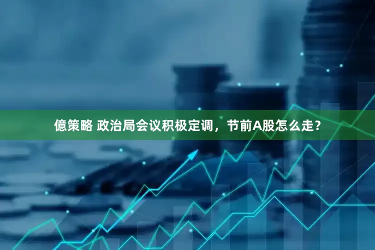 億策略 政治局会议积极定调，节前A股怎么走？
