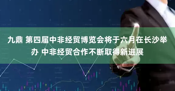九鼎 第四届中非经贸博览会将于六月在长沙举办 中非经贸合作不断取得新进展