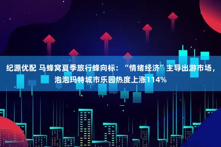 纪源优配 马蜂窝夏季旅行蜂向标：“情绪经济”主导出游市场，泡泡玛特城市乐园热度上涨114%