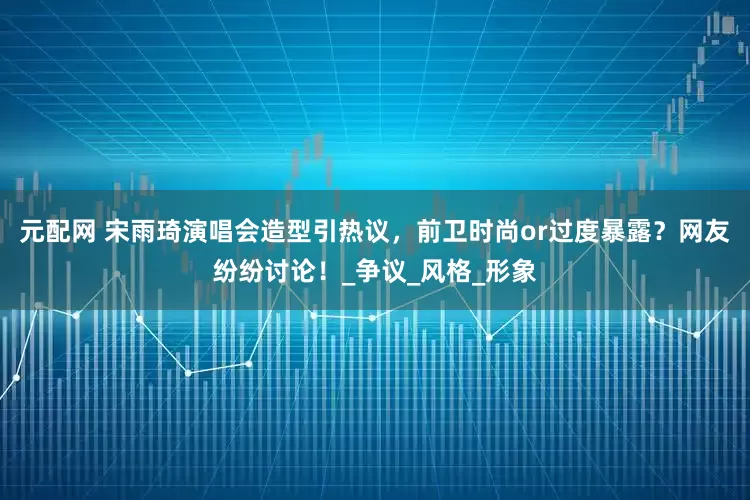 元配网 宋雨琦演唱会造型引热议，前卫时尚or过度暴露？网友纷纷讨论！_争议_风格_形象