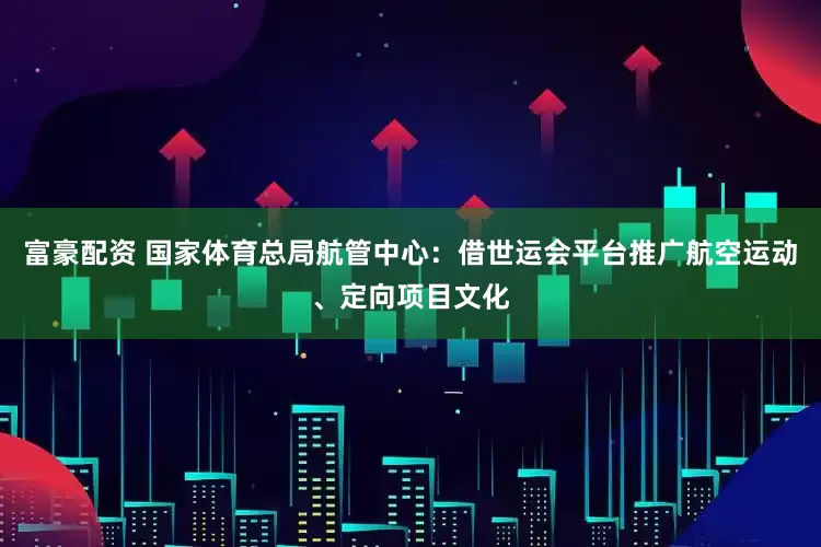富豪配资 国家体育总局航管中心：借世运会平台推广航空运动、定向项目文化