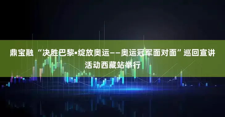 鼎宝融 “决胜巴黎•绽放奥运——奥运冠军面对面”巡回宣讲活动西藏站举行