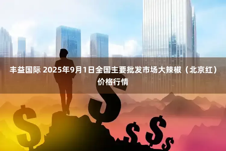 丰益国际 2025年9月1日全国主要批发市场大辣椒（北京红）价格行情