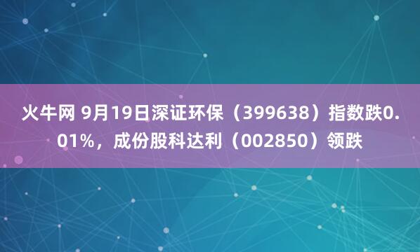 火牛网 9月19日深证环保（399638）指数跌0.01%，成份股科达利（002850）领跌
