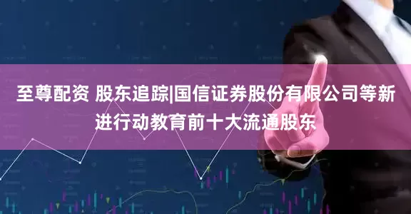 至尊配资 股东追踪|国信证券股份有限公司等新进行动教育前十大流通股东
