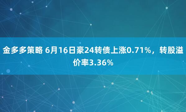 金多多策略 6月16日豪24转债上涨0.71%，转股溢价率3.36%
