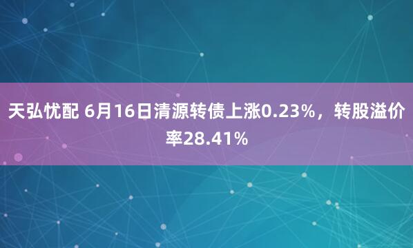 天弘忧配 6月16日清源转债上涨0.23%，转股溢价率28.41%