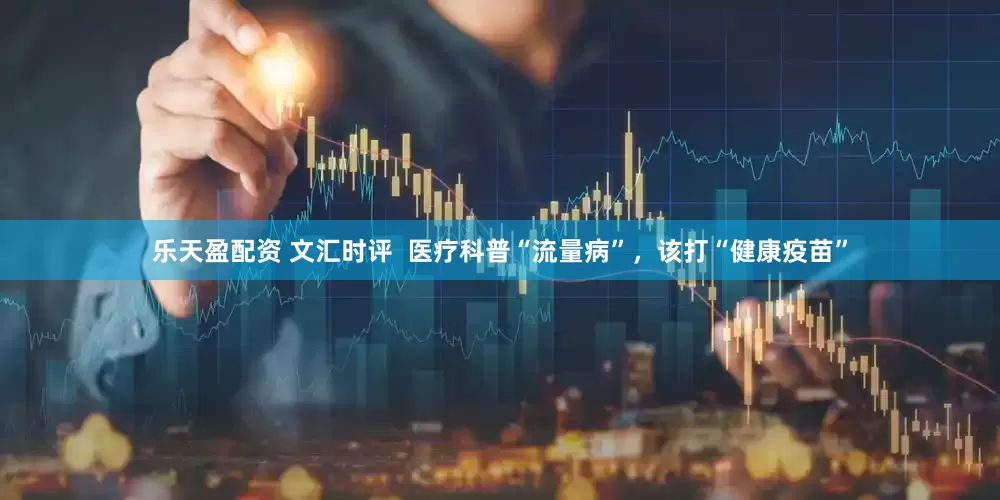 乐天盈配资 文汇时评  医疗科普“流量病”，该打“健康疫苗”