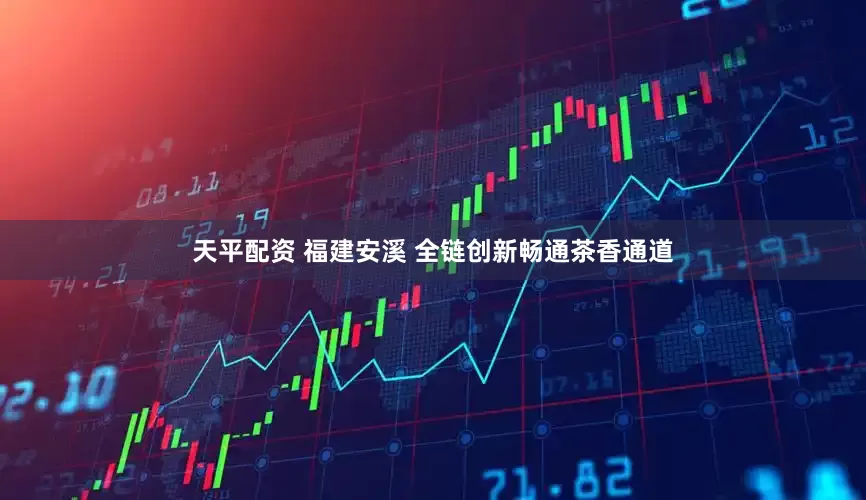 天平配资 福建安溪 全链创新畅通茶香通道