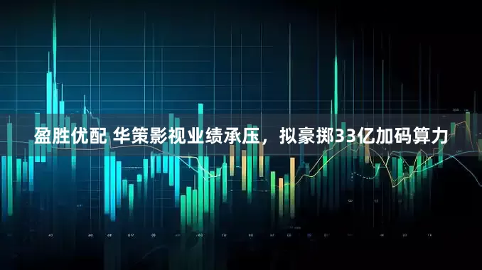 盈胜优配 华策影视业绩承压，拟豪掷33亿加码算力