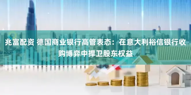 兆富配资 德国商业银行高管表态：在意大利裕信银行收购博弈中捍卫股东权益